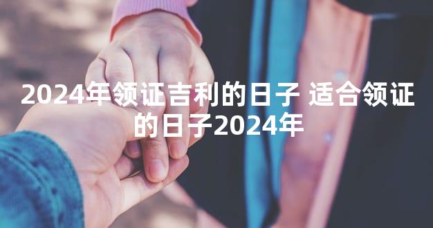 2024年领证吉利的日子 适合领证的日子2024年